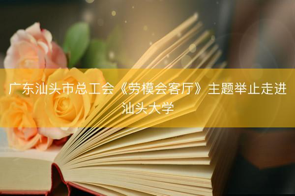 广东汕头市总工会《劳模会客厅》主题举止走进汕头大学