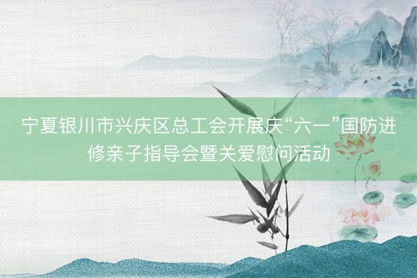 宁夏银川市兴庆区总工会开展庆“六一”国防进修亲子指导会暨关爱慰问活动