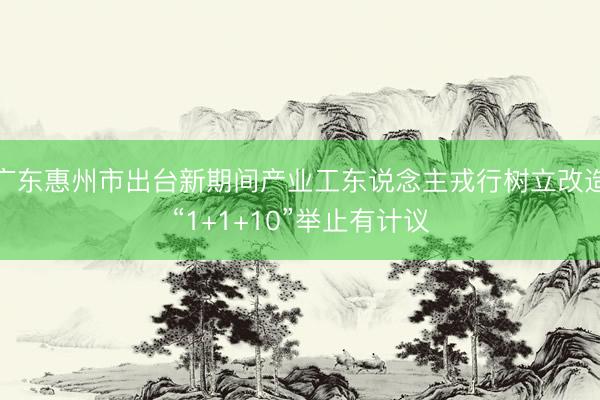 广东惠州市出台新期间产业工东说念主戎行树立改造“1+1+10”举止有计议