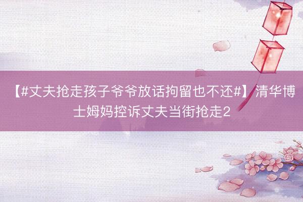 【#丈夫抢走孩子爷爷放话拘留也不还#】清华博士姆妈控诉丈夫当街抢走2