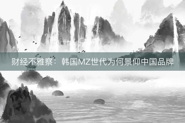 财经不雅察：韩国MZ世代为何景仰中国品牌