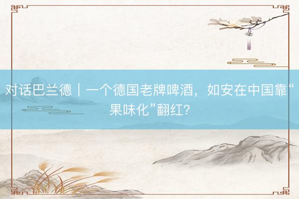 对话巴兰德｜一个德国老牌啤酒，如安在中国靠“果味化”翻红？