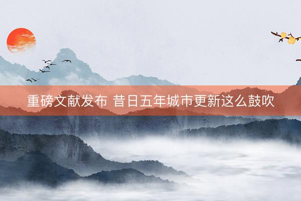 重磅文献发布 昔日五年城市更新这么鼓吹