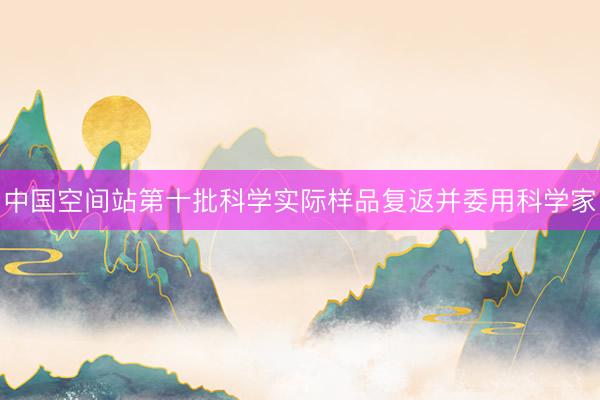 中国空间站第十批科学实际样品复返并委用科学家