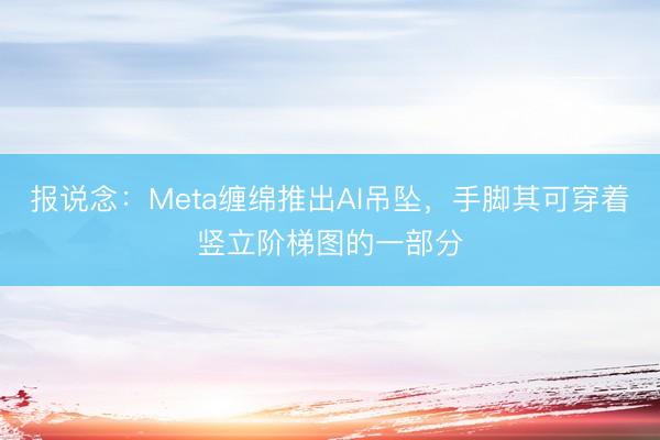 报说念：Meta缠绵推出AI吊坠，手脚其可穿着竖立阶梯图的一部分