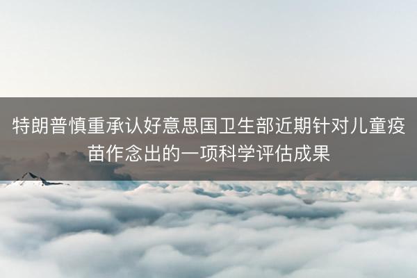 特朗普慎重承认好意思国卫生部近期针对儿童疫苗作念出的一项科学评估成果