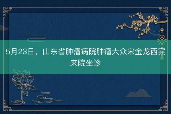 5月23日，山东省肿瘤病院肿瘤大众宋金龙西宾来院坐诊