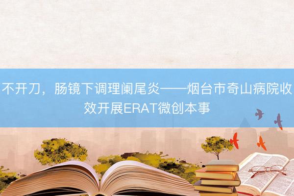 不开刀，肠镜下调理阑尾炎——烟台市奇山病院收效开展ERAT微创本事