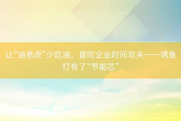 让“油老虎”少吃油，普陀企业时间攻关——诱鱼灯有了“节能芯”