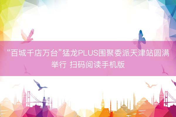 “百城千店万台”猛龙PLUS围聚委派天津站圆满举行 扫码阅读手机版