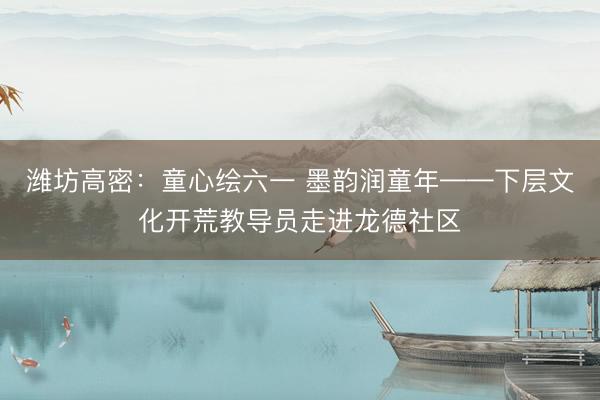 潍坊高密：童心绘六一 墨韵润童年——下层文化开荒教导员走进龙德社区