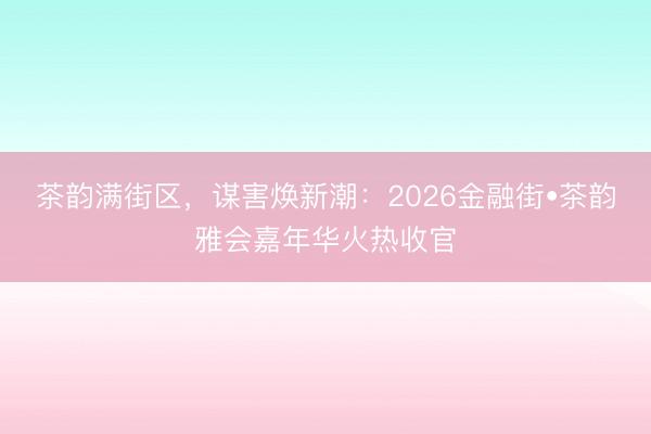 茶韵满街区，谋害焕新潮：2026金融街•茶韵雅会嘉年华火热收官