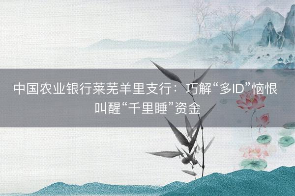 中国农业银行莱芜羊里支行：巧解“多ID”恼恨 叫醒“千里睡”资金