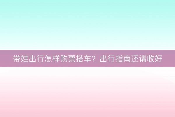 带娃出行怎样购票搭车？出行指南还请收好