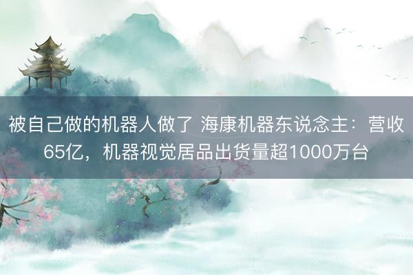 被自己做的机器人做了 海康机器东说念主：营收65亿，机器视觉居品出货量超1000万台