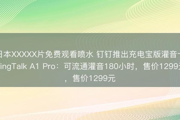 日本XXXXX片免费观看喷水 钉钉推出充电宝版灌音卡DingTalk A1 Pro：可流通灌音180小时，售价1299元
