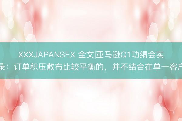 XXXJAPANSEX 全文|亚马逊Q1功绩会实录：订单积压散布比较平衡的，并不结合在单一客户