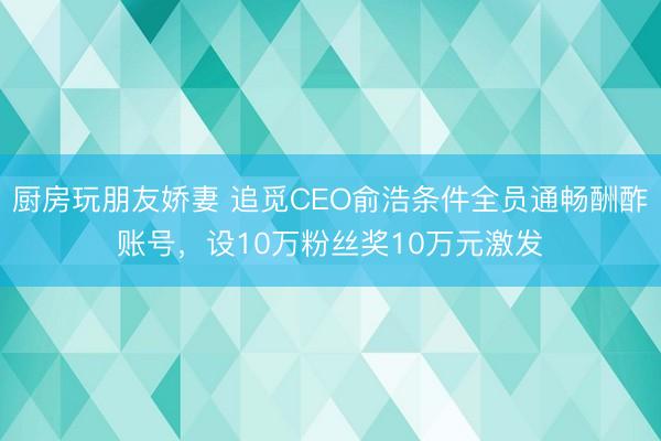 厨房玩朋友娇妻 追觅CEO俞浩条件全员通畅酬酢账号，设10万粉丝奖10万元激发