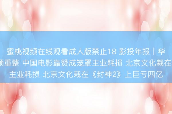 蜜桃视频在线观看成人版禁止18 影投年报｜华谊兄弟财务爆雷运转预重整 中国电影靠赞成笼罩主业耗损 北京文化栽在《封神2》上巨亏四亿