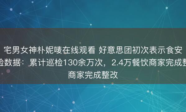 宅男女神朴妮唛在线观看 好意思团初次表示食安巡检数据：累计巡检130余万次，2.4万餐饮商家完成整改