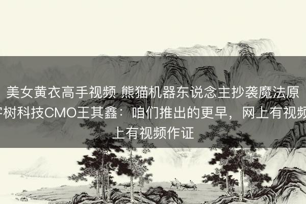美女黄衣高手视频 熊猫机器东说念主抄袭魔法原子?宇树科技CMO王其鑫：咱们推出的更早，网上有视频作证