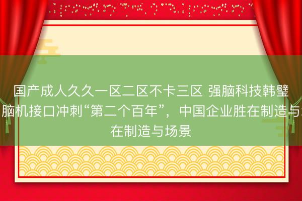 国产成人久久一区二区不卡三区 强脑科技韩璧丞：脑机接口冲刺“第二个百年”，中国企业胜在制造与场景