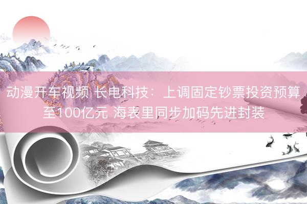 动漫开车视频 长电科技：上调固定钞票投资预算至100亿元 海表里同步加码先进封装