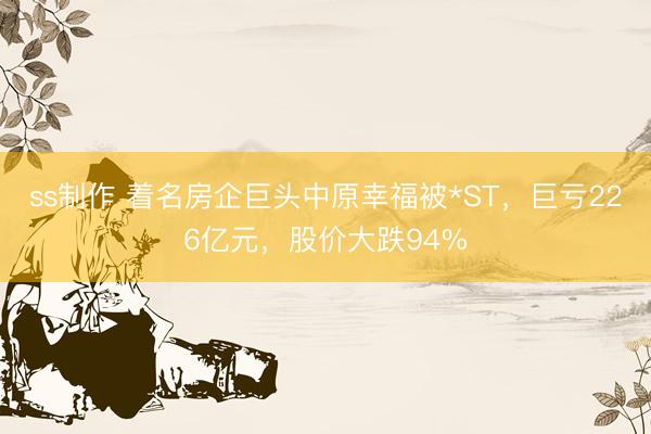 ss制作 着名房企巨头中原幸福被*ST，巨亏226亿元，股价大跌94%