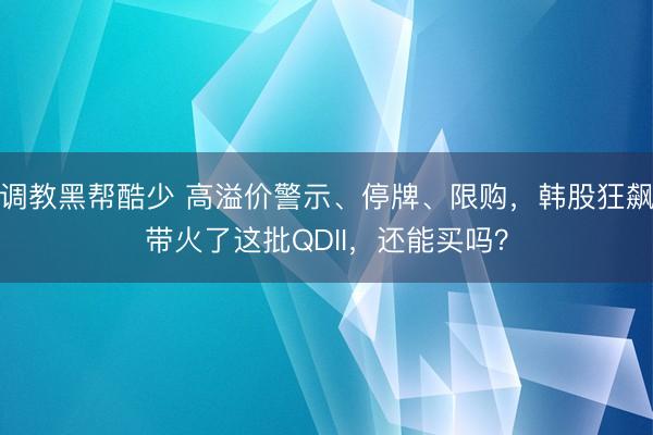调教黑帮酷少 高溢价警示、停牌、限购，韩股狂飙带火了这批QDII，还能买吗？