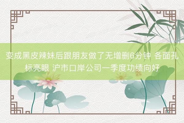 变成黑皮辣妹后跟朋友做了无增删6分钟 各面孔标亮眼 沪市口岸公司一季度功绩向好