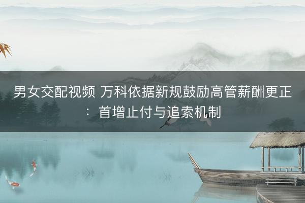 男女交配视频 万科依据新规鼓励高管薪酬更正：首增止付与追索机制