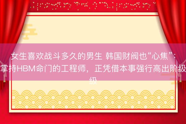 女生喜欢战斗多久的男生 韩国财阀也“心焦”：掌持HBM命门的工程师，正凭借本事强行高出阶级