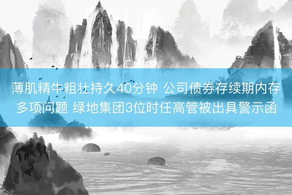 薄肌精牛粗壮持久40分钟 公司债券存续期内存多项问题 绿地集团3位时任高管被出具警示函