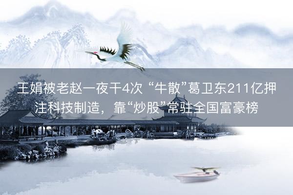 王娟被老赵一夜干4次 “牛散”葛卫东211亿押注科技制造，靠“炒股”常驻全国富豪榜