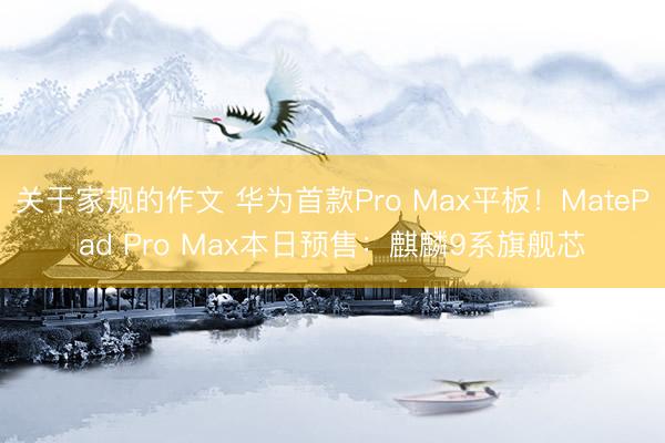 关于家规的作文 华为首款Pro Max平板！MatePad Pro Max本日预售：麒麟9系旗舰芯
