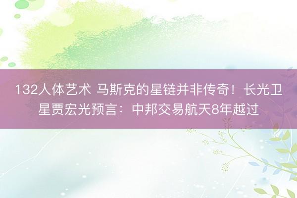 132人体艺术 马斯克的星链并非传奇！长光卫星贾宏光预言：中邦交易航天8年越过