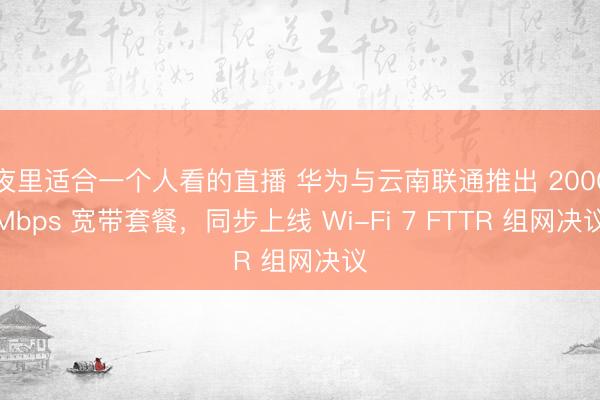 夜里适合一个人看的直播 华为与云南联通推出 2000Mbps 宽带套餐，同步上线 Wi-Fi 7 FTTR 组网决议