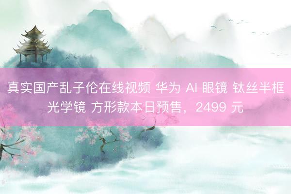 真实国产乱子伦在线视频 华为 AI 眼镜 钛丝半框光学镜 方形款本日预售，2499 元