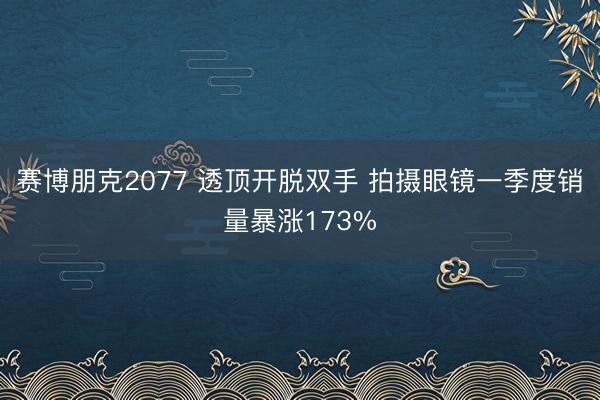 赛博朋克2077 透顶开脱双手 拍摄眼镜一季度销量暴涨173%