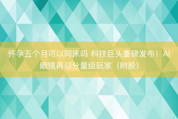 怀孕五个月可以同床吗 科技巨头重磅发布！AI眼镜再迎分量级玩家（附股）