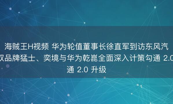 海贼王H视频 华为轮值董事长徐直军到访东风汽车，双品牌猛士、奕境与华为乾崑全面深入计策勾通 2.0 升级