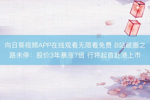 向日葵视频APP在线观看无限看免费 B站破圈之路未停：股价3年暴涨7倍 行将起首赴港上市