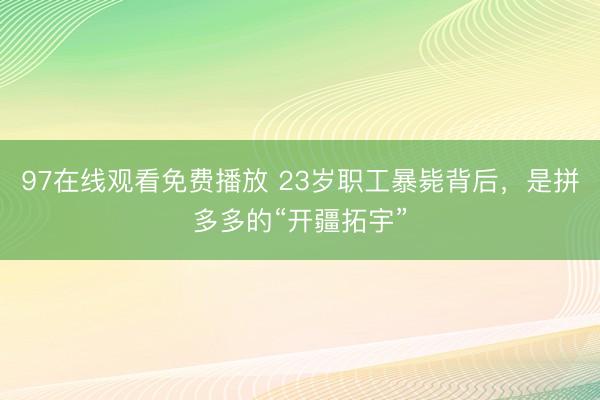 97在线观看免费播放 23岁职工暴毙背后，是拼多多的“开疆拓宇”