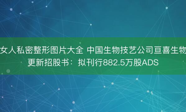 女人私密整形图片大全 中国生物技艺公司亘喜生物更新招股书：拟刊行882.5万股ADS