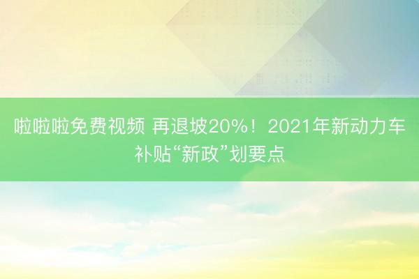 啦啦啦免费视频 再退坡20%！2021年新动力车补贴“新政”划要点