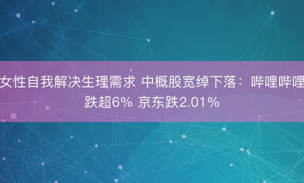 女性自我解决生理需求 中概股宽绰下落：哔哩哔哩跌超6% 京东跌2.01%