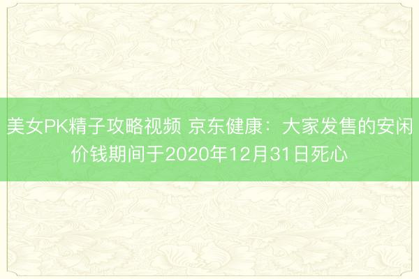 美女PK精子攻略视频 京东健康：大家发售的安闲价钱期间于2020年12月31日死心