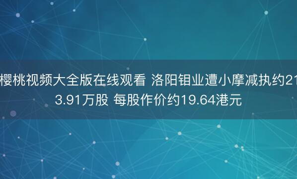 樱桃视频大全版在线观看 洛阳钼业遭小摩减执约213.91万股 每股作价约19.64港元