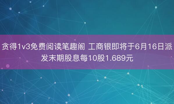 贪得1v3免费阅读笔趣阁 工商银即将于6月16日派发末期股息每10股1.689元