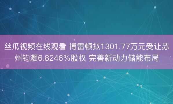 丝瓜视频在线观看 博雷顿拟1301.77万元受让苏州钧灏6.8246%股权 完善新动力储能布局